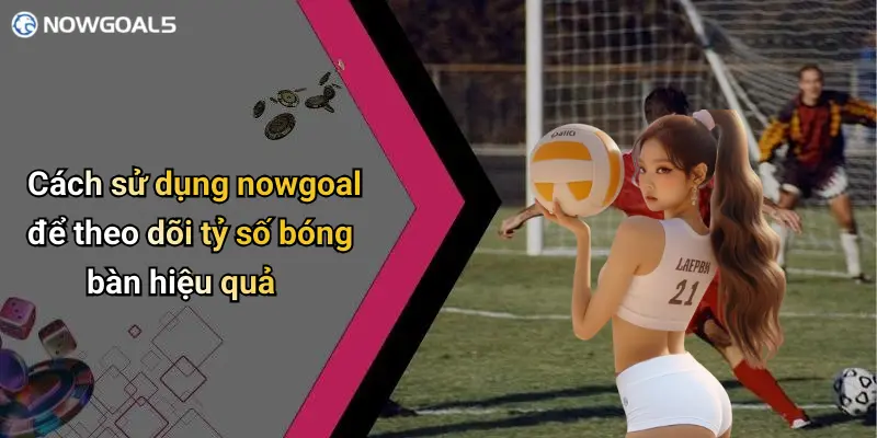 Cách sử dụng nowgoal để theo dõi tỷ số bóng bàn hiệu quả