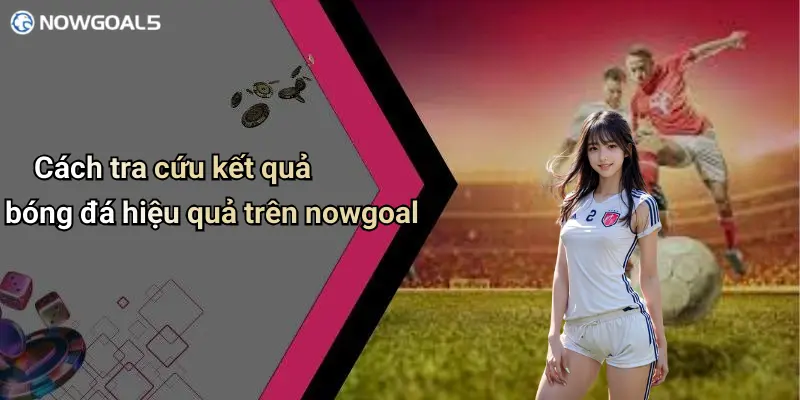 Cách tra cứu kết quả bóng đá hiệu quả trên nowgoal