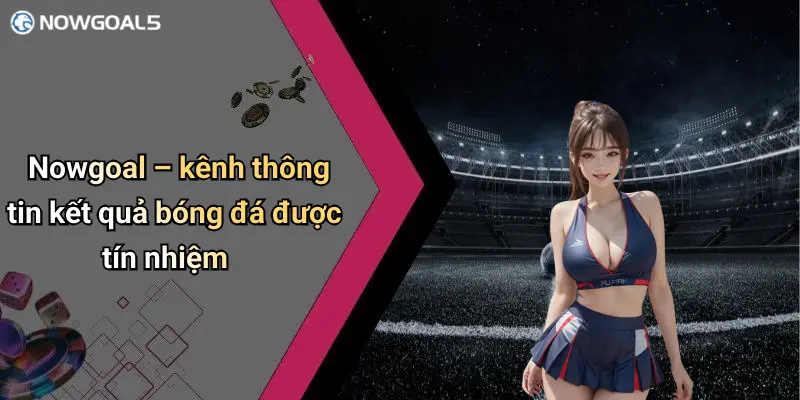 Nowgoal – kênh thông tin kết quả bóng đá được tín nhiệm