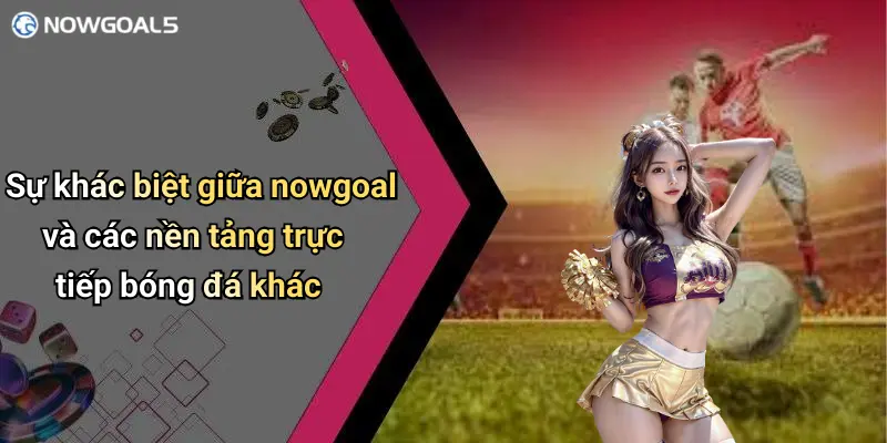 Sự khác biệt giữa nowgoal và các nền tảng trực tiếp bóng đá khác